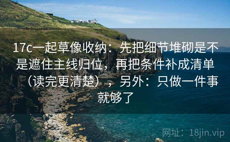 17c一起草像收纳：先把细节堆砌是不是遮住主线归位，再把条件补成清单（读完更清楚），另外：只做一件事就够了