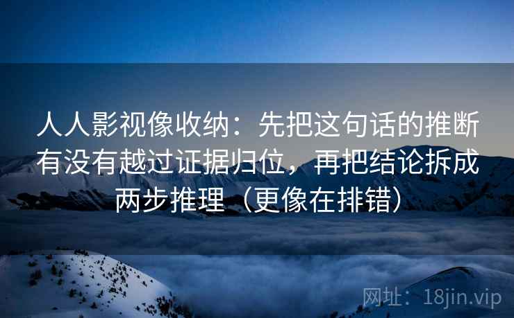 人人影视像收纳：先把这句话的推断有没有越过证据归位，再把结论拆成两步推理（更像在排错）