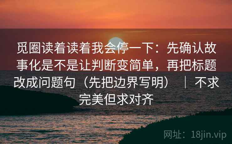 觅圈读着读着我会停一下：先确认故事化是不是让判断变简单，再把标题改成问题句（先把边界写明） ｜ 不求完美但求对齐